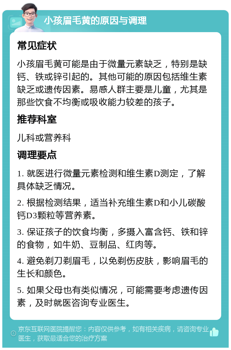 小孩眉毛黄的原因与调理 常见症状 小孩眉毛黄可能是由于微量元素缺乏，特别是缺钙、铁或锌引起的。其他可能的原因包括维生素缺乏或遗传因素。易感人群主要是儿童，尤其是那些饮食不均衡或吸收能力较差的孩子。 推荐科室 儿科或营养科 调理要点 1. 就医进行微量元素检测和维生素D测定，了解具体缺乏情况。 2. 根据检测结果，适当补充维生素D和小儿碳酸钙D3颗粒等营养素。 3. 保证孩子的饮食均衡，多摄入富含钙、铁和锌的食物，如牛奶、豆制品、红肉等。 4. 避免剃刀剃眉毛，以免剃伤皮肤，影响眉毛的生长和颜色。 5. 如果父母也有类似情况，可能需要考虑遗传因素，及时就医咨询专业医生。