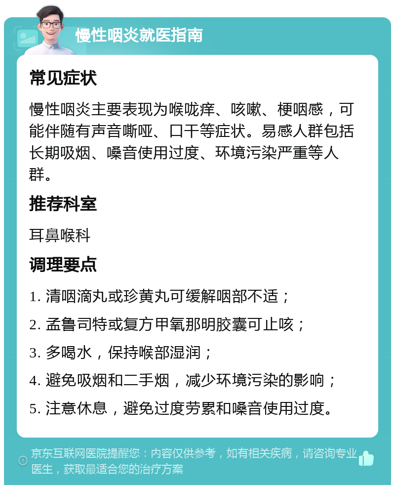 慢性咽炎就医指南 常见症状 慢性咽炎主要表现为喉咙痒、咳嗽、梗咽感，可能伴随有声音嘶哑、口干等症状。易感人群包括长期吸烟、嗓音使用过度、环境污染严重等人群。 推荐科室 耳鼻喉科 调理要点 1. 清咽滴丸或珍黄丸可缓解咽部不适； 2. 孟鲁司特或复方甲氧那明胶囊可止咳； 3. 多喝水，保持喉部湿润； 4. 避免吸烟和二手烟，减少环境污染的影响； 5. 注意休息，避免过度劳累和嗓音使用过度。