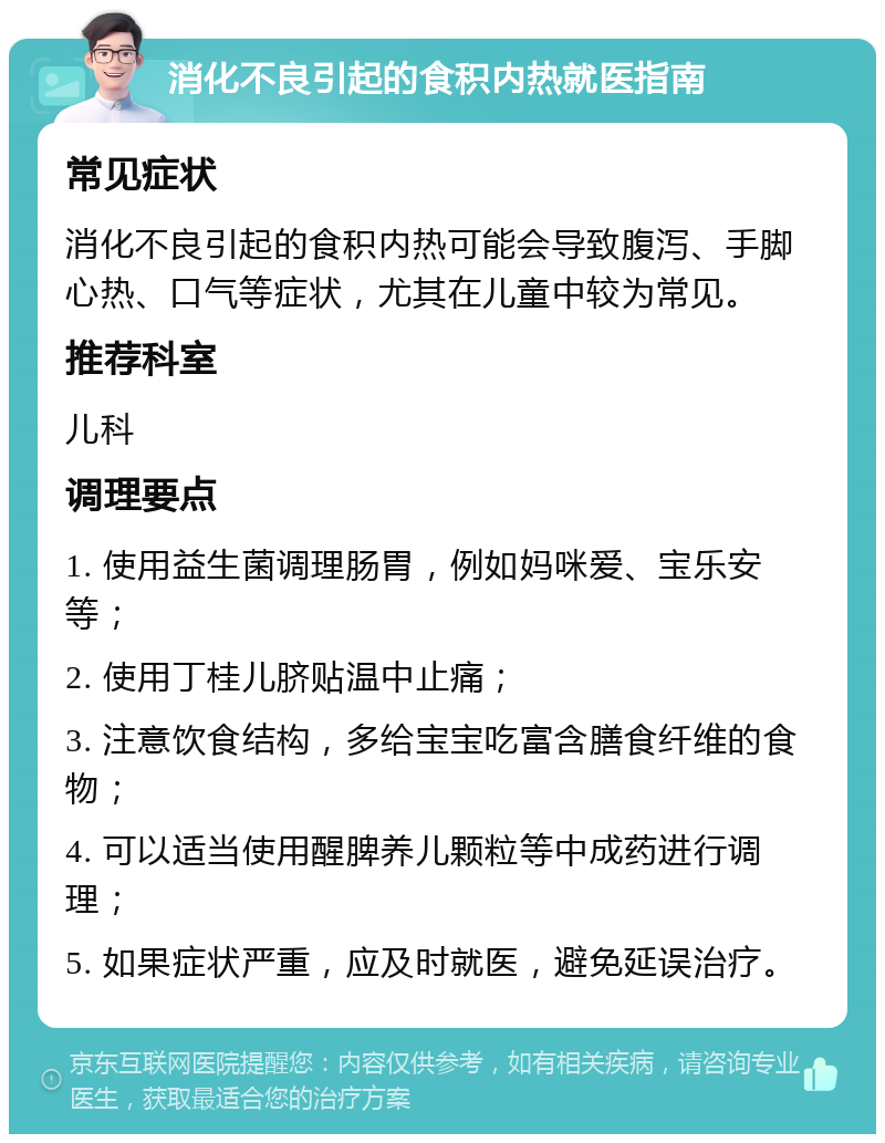 消化不良引起的食积内热就医指南 常见症状 消化不良引起的食积内热可能会导致腹泻、手脚心热、口气等症状，尤其在儿童中较为常见。 推荐科室 儿科 调理要点 1. 使用益生菌调理肠胃，例如妈咪爱、宝乐安等； 2. 使用丁桂儿脐贴温中止痛； 3. 注意饮食结构，多给宝宝吃富含膳食纤维的食物； 4. 可以适当使用醒脾养儿颗粒等中成药进行调理； 5. 如果症状严重，应及时就医，避免延误治疗。