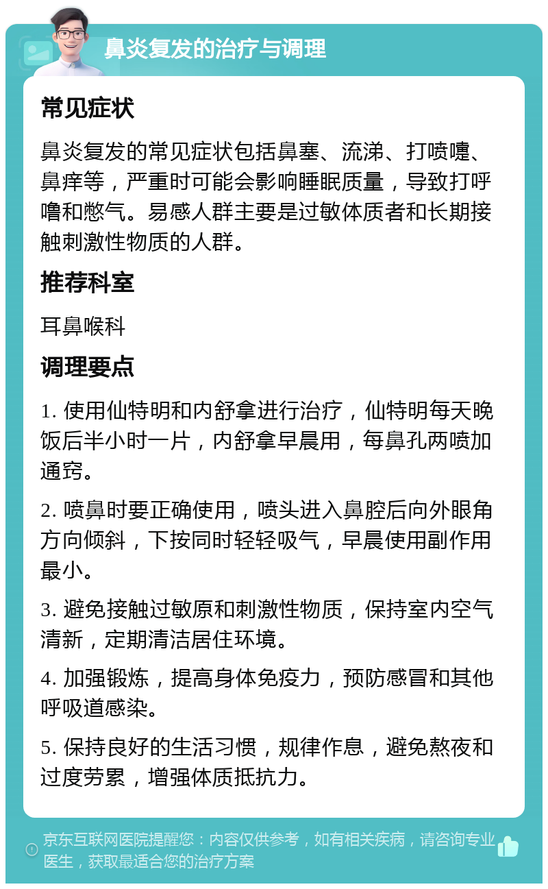 鼻炎复发的治疗与调理 常见症状 鼻炎复发的常见症状包括鼻塞、流涕、打喷嚏、鼻痒等，严重时可能会影响睡眠质量，导致打呼噜和憋气。易感人群主要是过敏体质者和长期接触刺激性物质的人群。 推荐科室 耳鼻喉科 调理要点 1. 使用仙特明和内舒拿进行治疗，仙特明每天晚饭后半小时一片，内舒拿早晨用，每鼻孔两喷加通窍。 2. 喷鼻时要正确使用，喷头进入鼻腔后向外眼角方向倾斜，下按同时轻轻吸气，早晨使用副作用最小。 3. 避免接触过敏原和刺激性物质，保持室内空气清新，定期清洁居住环境。 4. 加强锻炼，提高身体免疫力，预防感冒和其他呼吸道感染。 5. 保持良好的生活习惯，规律作息，避免熬夜和过度劳累，增强体质抵抗力。