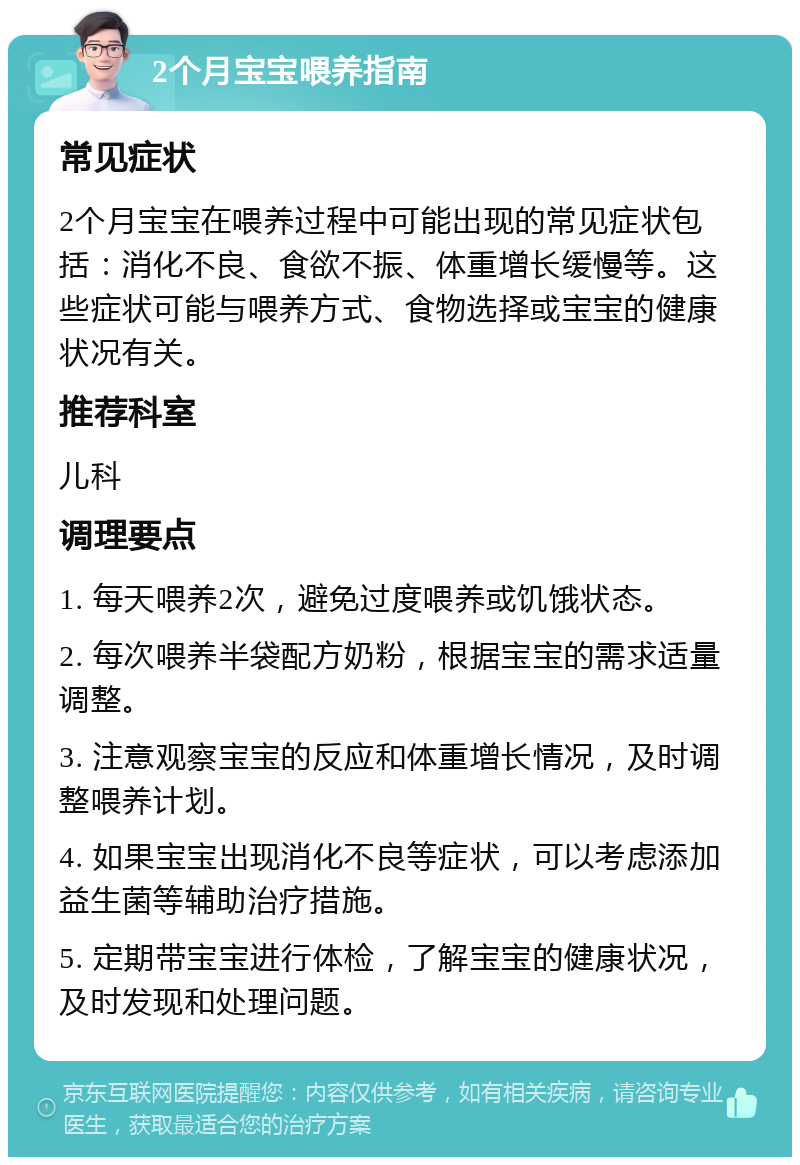 2个月宝宝喂养指南 常见症状 2个月宝宝在喂养过程中可能出现的常见症状包括：消化不良、食欲不振、体重增长缓慢等。这些症状可能与喂养方式、食物选择或宝宝的健康状况有关。 推荐科室 儿科 调理要点 1. 每天喂养2次，避免过度喂养或饥饿状态。 2. 每次喂养半袋配方奶粉，根据宝宝的需求适量调整。 3. 注意观察宝宝的反应和体重增长情况，及时调整喂养计划。 4. 如果宝宝出现消化不良等症状，可以考虑添加益生菌等辅助治疗措施。 5. 定期带宝宝进行体检，了解宝宝的健康状况，及时发现和处理问题。