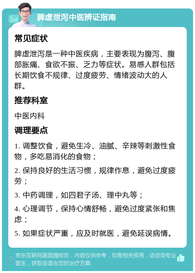 脾虚泄泻中医辨证指南 常见症状 脾虚泄泻是一种中医疾病，主要表现为腹泻、腹部胀痛、食欲不振、乏力等症状。易感人群包括长期饮食不规律、过度疲劳、情绪波动大的人群。 推荐科室 中医内科 调理要点 1. 调整饮食，避免生冷、油腻、辛辣等刺激性食物，多吃易消化的食物； 2. 保持良好的生活习惯，规律作息，避免过度疲劳； 3. 中药调理，如四君子汤、理中丸等； 4. 心理调节，保持心情舒畅，避免过度紧张和焦虑； 5. 如果症状严重，应及时就医，避免延误病情。