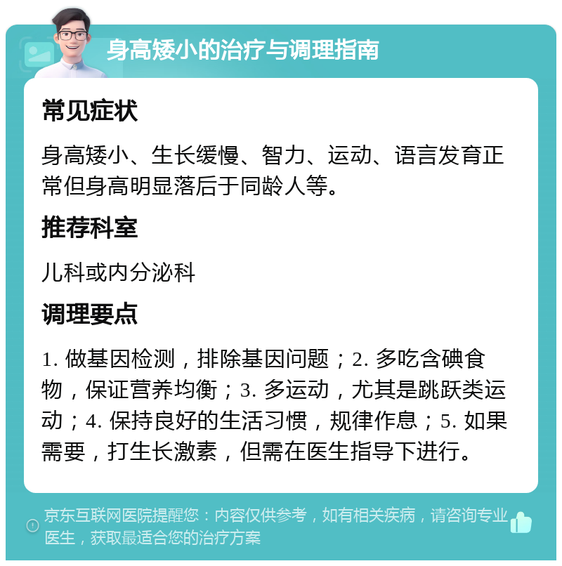 身高矮小的治疗与调理指南 常见症状 身高矮小、生长缓慢、智力、运动、语言发育正常但身高明显落后于同龄人等。 推荐科室 儿科或内分泌科 调理要点 1. 做基因检测，排除基因问题；2. 多吃含碘食物，保证营养均衡；3. 多运动，尤其是跳跃类运动；4. 保持良好的生活习惯，规律作息；5. 如果需要，打生长激素，但需在医生指导下进行。