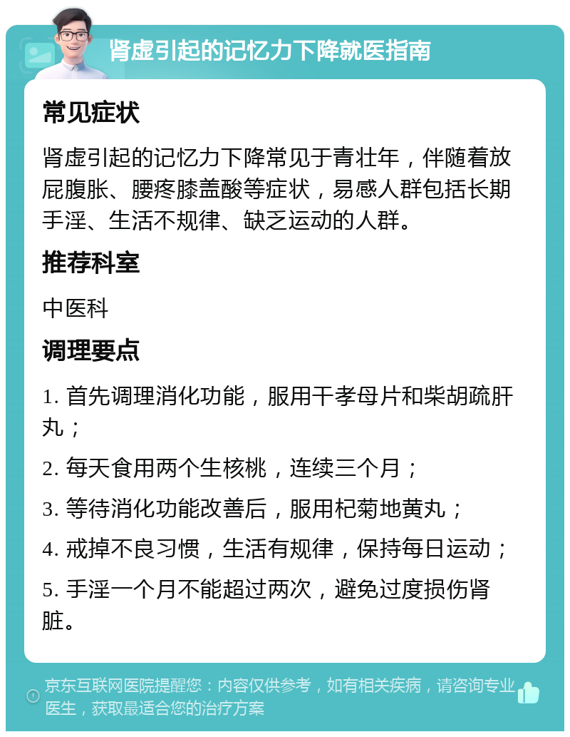 肾虚引起的记忆力下降就医指南 常见症状 肾虚引起的记忆力下降常见于青壮年，伴随着放屁腹胀、腰疼膝盖酸等症状，易感人群包括长期手淫、生活不规律、缺乏运动的人群。 推荐科室 中医科 调理要点 1. 首先调理消化功能，服用干孝母片和柴胡疏肝丸； 2. 每天食用两个生核桃，连续三个月； 3. 等待消化功能改善后，服用杞菊地黄丸； 4. 戒掉不良习惯，生活有规律，保持每日运动； 5. 手淫一个月不能超过两次，避免过度损伤肾脏。