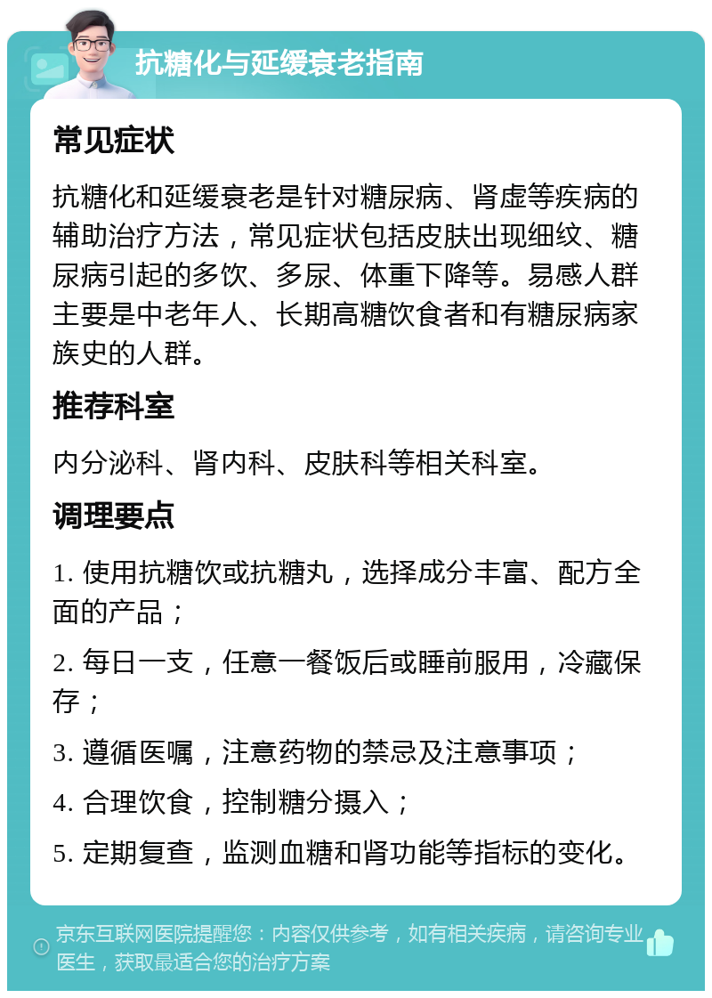 抗糖化与延缓衰老指南 常见症状 抗糖化和延缓衰老是针对糖尿病、肾虚等疾病的辅助治疗方法，常见症状包括皮肤出现细纹、糖尿病引起的多饮、多尿、体重下降等。易感人群主要是中老年人、长期高糖饮食者和有糖尿病家族史的人群。 推荐科室 内分泌科、肾内科、皮肤科等相关科室。 调理要点 1. 使用抗糖饮或抗糖丸，选择成分丰富、配方全面的产品； 2. 每日一支，任意一餐饭后或睡前服用，冷藏保存； 3. 遵循医嘱，注意药物的禁忌及注意事项； 4. 合理饮食，控制糖分摄入； 5. 定期复查，监测血糖和肾功能等指标的变化。