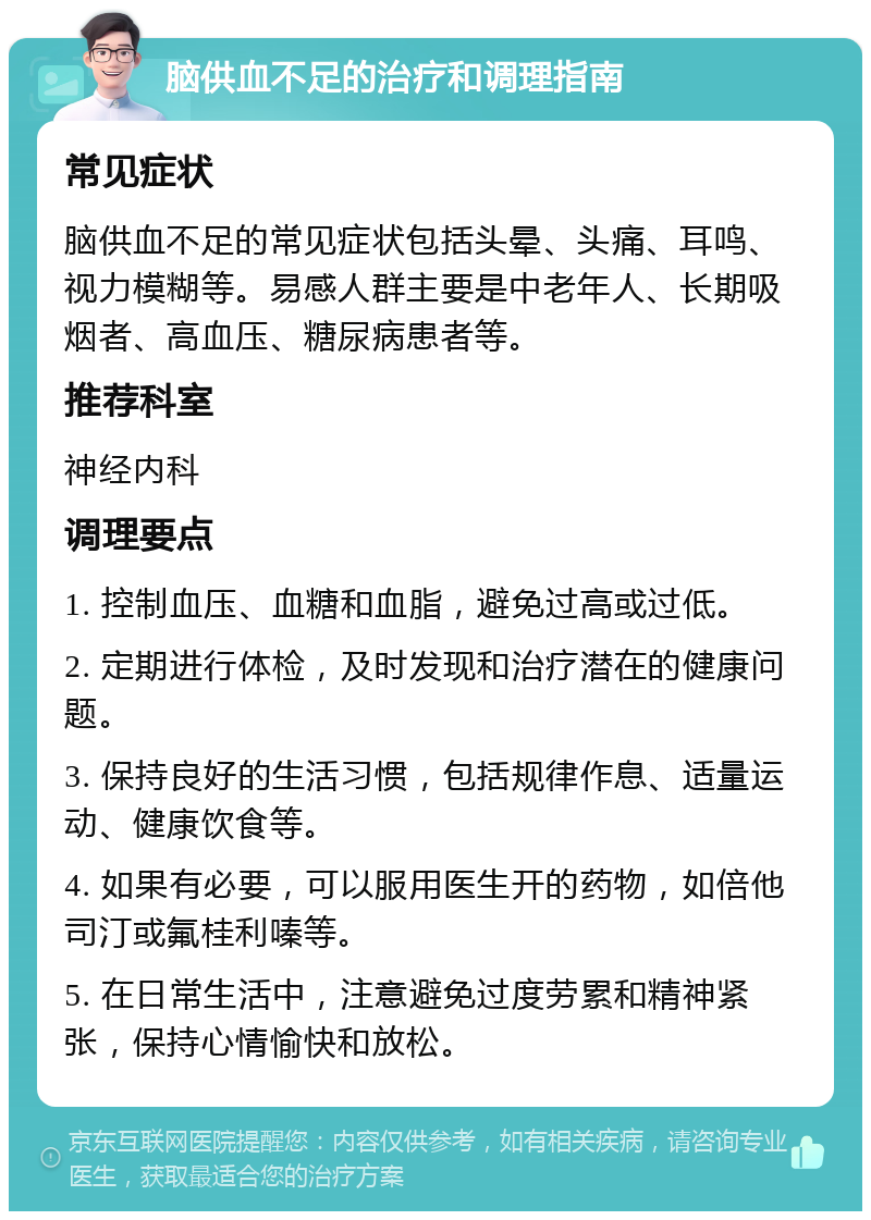 脑供血不足的治疗和调理指南 常见症状 脑供血不足的常见症状包括头晕、头痛、耳鸣、视力模糊等。易感人群主要是中老年人、长期吸烟者、高血压、糖尿病患者等。 推荐科室 神经内科 调理要点 1. 控制血压、血糖和血脂，避免过高或过低。 2. 定期进行体检，及时发现和治疗潜在的健康问题。 3. 保持良好的生活习惯，包括规律作息、适量运动、健康饮食等。 4. 如果有必要，可以服用医生开的药物，如倍他司汀或氟桂利嗪等。 5. 在日常生活中，注意避免过度劳累和精神紧张，保持心情愉快和放松。