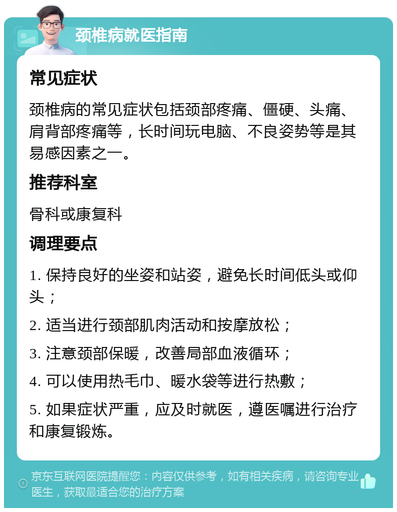 颈椎病就医指南 常见症状 颈椎病的常见症状包括颈部疼痛、僵硬、头痛、肩背部疼痛等，长时间玩电脑、不良姿势等是其易感因素之一。 推荐科室 骨科或康复科 调理要点 1. 保持良好的坐姿和站姿，避免长时间低头或仰头； 2. 适当进行颈部肌肉活动和按摩放松； 3. 注意颈部保暖，改善局部血液循环； 4. 可以使用热毛巾、暖水袋等进行热敷； 5. 如果症状严重，应及时就医，遵医嘱进行治疗和康复锻炼。