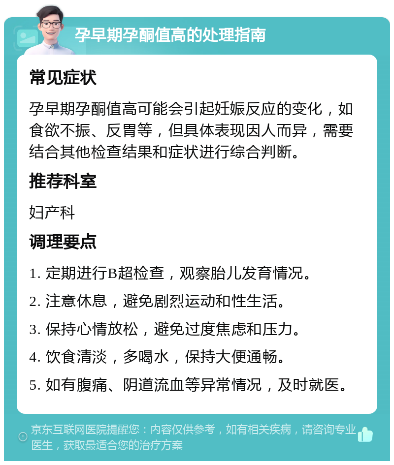 孕早期孕酮值高的处理指南 常见症状 孕早期孕酮值高可能会引起妊娠反应的变化，如食欲不振、反胃等，但具体表现因人而异，需要结合其他检查结果和症状进行综合判断。 推荐科室 妇产科 调理要点 1. 定期进行B超检查，观察胎儿发育情况。 2. 注意休息，避免剧烈运动和性生活。 3. 保持心情放松，避免过度焦虑和压力。 4. 饮食清淡，多喝水，保持大便通畅。 5. 如有腹痛、阴道流血等异常情况，及时就医。