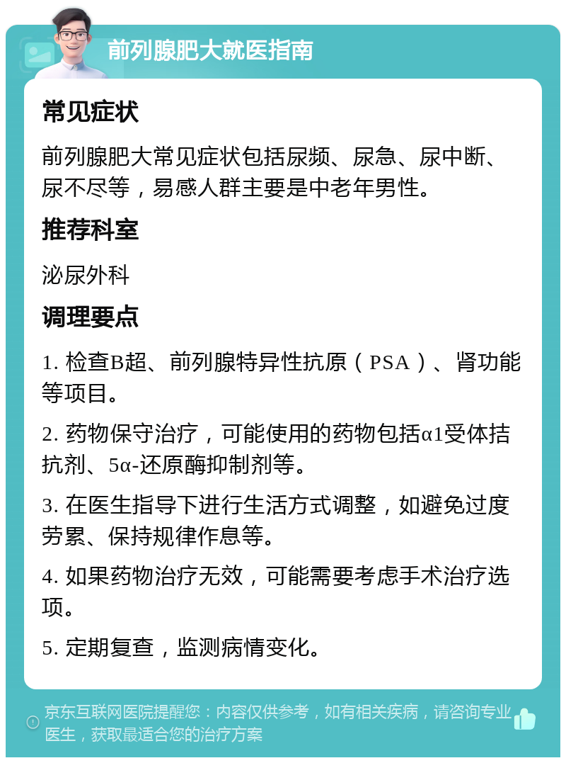 前列腺肥大就医指南 常见症状 前列腺肥大常见症状包括尿频、尿急、尿中断、尿不尽等，易感人群主要是中老年男性。 推荐科室 泌尿外科 调理要点 1. 检查B超、前列腺特异性抗原（PSA）、肾功能等项目。 2. 药物保守治疗，可能使用的药物包括α1受体拮抗剂、5α-还原酶抑制剂等。 3. 在医生指导下进行生活方式调整，如避免过度劳累、保持规律作息等。 4. 如果药物治疗无效，可能需要考虑手术治疗选项。 5. 定期复查，监测病情变化。