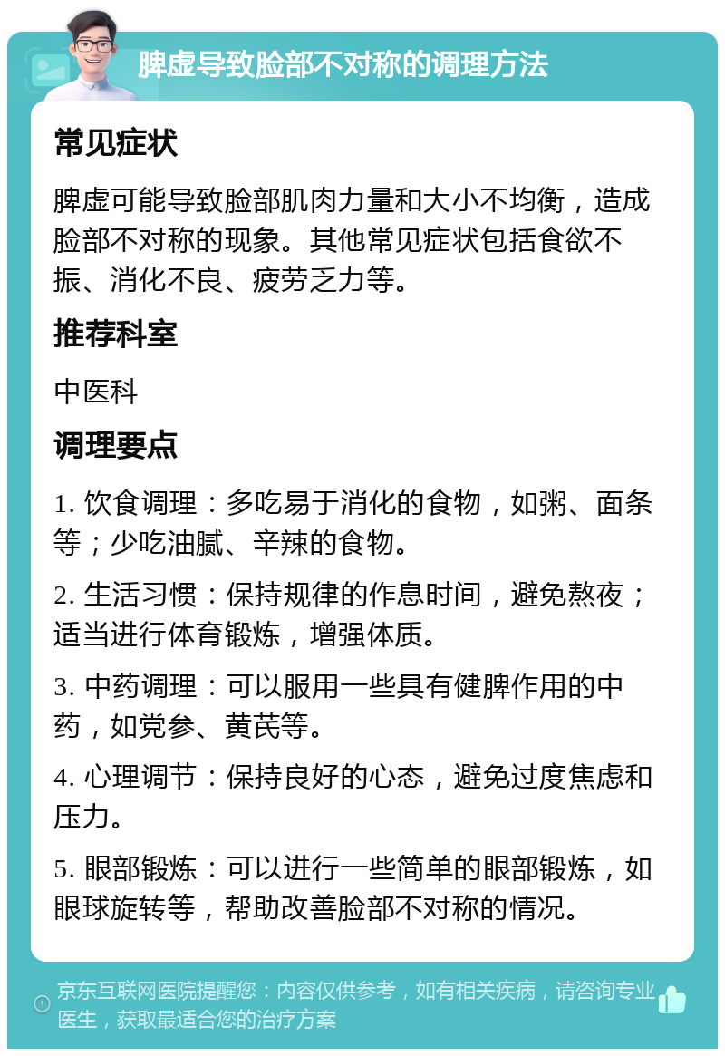 脾虚导致脸部不对称的调理方法 常见症状 脾虚可能导致脸部肌肉力量和大小不均衡，造成脸部不对称的现象。其他常见症状包括食欲不振、消化不良、疲劳乏力等。 推荐科室 中医科 调理要点 1. 饮食调理：多吃易于消化的食物，如粥、面条等；少吃油腻、辛辣的食物。 2. 生活习惯：保持规律的作息时间，避免熬夜；适当进行体育锻炼，增强体质。 3. 中药调理：可以服用一些具有健脾作用的中药，如党参、黄芪等。 4. 心理调节：保持良好的心态，避免过度焦虑和压力。 5. 眼部锻炼：可以进行一些简单的眼部锻炼，如眼球旋转等，帮助改善脸部不对称的情况。