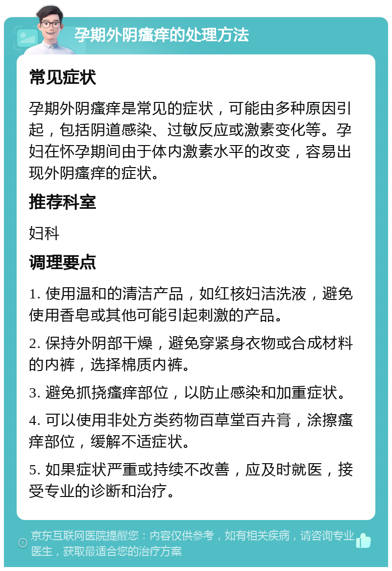 孕期外阴瘙痒的处理方法 常见症状 孕期外阴瘙痒是常见的症状，可能由多种原因引起，包括阴道感染、过敏反应或激素变化等。孕妇在怀孕期间由于体内激素水平的改变，容易出现外阴瘙痒的症状。 推荐科室 妇科 调理要点 1. 使用温和的清洁产品，如红核妇洁洗液，避免使用香皂或其他可能引起刺激的产品。 2. 保持外阴部干燥，避免穿紧身衣物或合成材料的内裤，选择棉质内裤。 3. 避免抓挠瘙痒部位，以防止感染和加重症状。 4. 可以使用非处方类药物百草堂百卉膏，涂擦瘙痒部位，缓解不适症状。 5. 如果症状严重或持续不改善，应及时就医，接受专业的诊断和治疗。