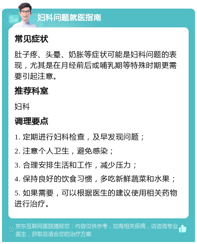 妇科问题就医指南 常见症状 肚子疼、头晕、奶胀等症状可能是妇科问题的表现，尤其是在月经前后或哺乳期等特殊时期更需要引起注意。 推荐科室 妇科 调理要点 1. 定期进行妇科检查，及早发现问题； 2. 注意个人卫生，避免感染； 3. 合理安排生活和工作，减少压力； 4. 保持良好的饮食习惯，多吃新鲜蔬菜和水果； 5. 如果需要，可以根据医生的建议使用相关药物进行治疗。