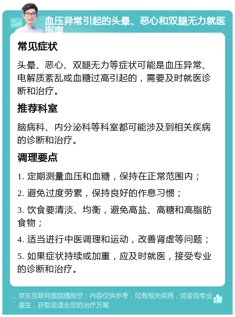 血压异常引起的头晕、恶心和双腿无力就医指南 常见症状 头晕、恶心、双腿无力等症状可能是血压异常、电解质紊乱或血糖过高引起的，需要及时就医诊断和治疗。 推荐科室 脑病科、内分泌科等科室都可能涉及到相关疾病的诊断和治疗。 调理要点 1. 定期测量血压和血糖，保持在正常范围内； 2. 避免过度劳累，保持良好的作息习惯； 3. 饮食要清淡、均衡，避免高盐、高糖和高脂肪食物； 4. 适当进行中医调理和运动，改善肾虚等问题； 5. 如果症状持续或加重，应及时就医，接受专业的诊断和治疗。