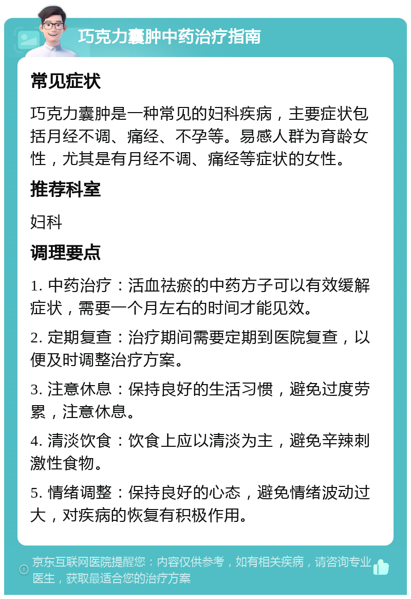 巧克力囊肿中药治疗指南 常见症状 巧克力囊肿是一种常见的妇科疾病，主要症状包括月经不调、痛经、不孕等。易感人群为育龄女性，尤其是有月经不调、痛经等症状的女性。 推荐科室 妇科 调理要点 1. 中药治疗：活血祛瘀的中药方子可以有效缓解症状，需要一个月左右的时间才能见效。 2. 定期复查：治疗期间需要定期到医院复查，以便及时调整治疗方案。 3. 注意休息：保持良好的生活习惯，避免过度劳累，注意休息。 4. 清淡饮食：饮食上应以清淡为主，避免辛辣刺激性食物。 5. 情绪调整：保持良好的心态，避免情绪波动过大，对疾病的恢复有积极作用。