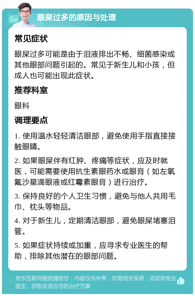 眼屎过多的原因与处理 常见症状 眼屎过多可能是由于泪液排出不畅、细菌感染或其他眼部问题引起的。常见于新生儿和小孩，但成人也可能出现此症状。 推荐科室 眼科 调理要点 1. 使用温水轻轻清洁眼部，避免使用手指直接接触眼睛。 2. 如果眼屎伴有红肿、疼痛等症状，应及时就医，可能需要使用抗生素眼药水或眼膏（如左氧氟沙星滴眼液或红霉素眼膏）进行治疗。 3. 保持良好的个人卫生习惯，避免与他人共用毛巾、枕头等物品。 4. 对于新生儿，定期清洁眼部，避免眼屎堵塞泪管。 5. 如果症状持续或加重，应寻求专业医生的帮助，排除其他潜在的眼部问题。