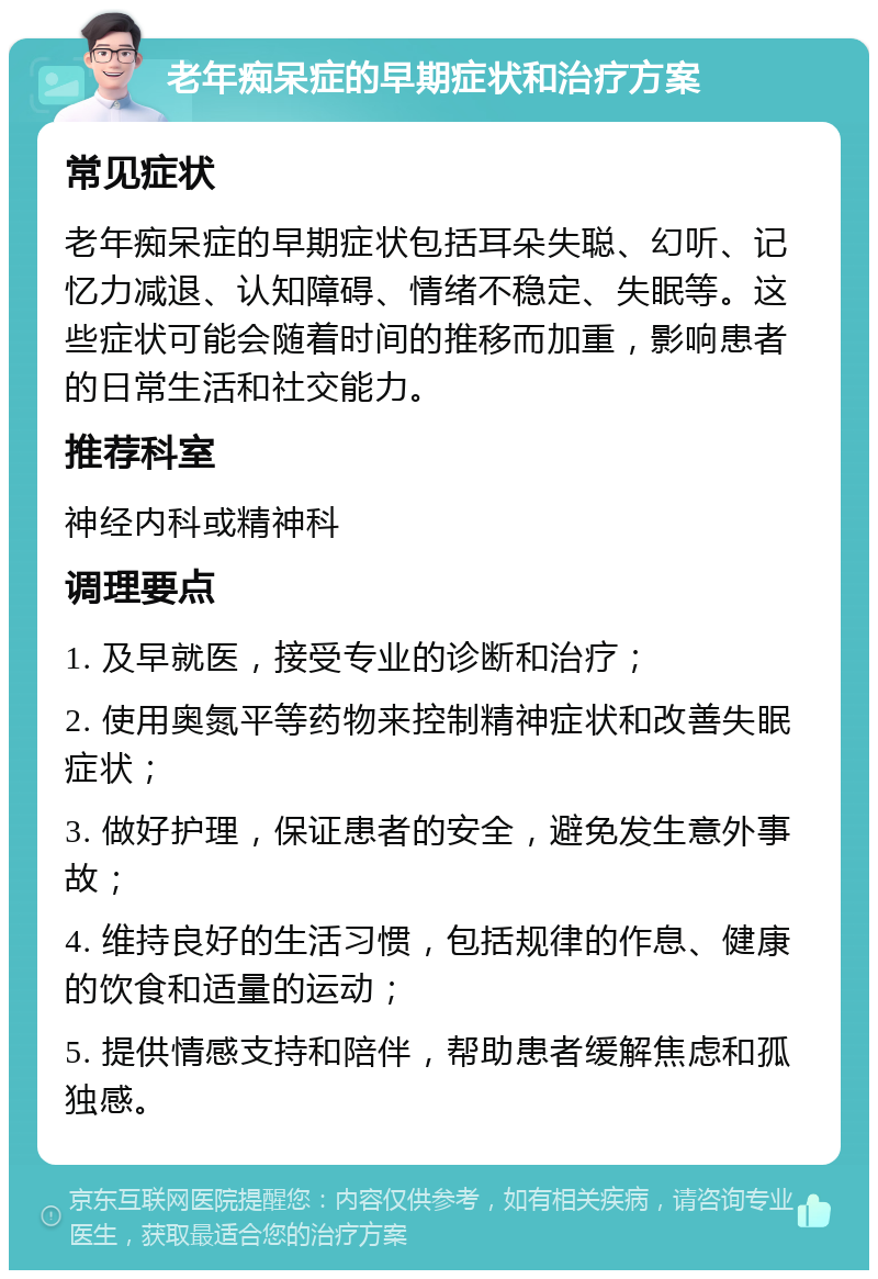 老年痴呆症的早期症状和治疗方案 常见症状 老年痴呆症的早期症状包括耳朵失聪、幻听、记忆力减退、认知障碍、情绪不稳定、失眠等。这些症状可能会随着时间的推移而加重，影响患者的日常生活和社交能力。 推荐科室 神经内科或精神科 调理要点 1. 及早就医，接受专业的诊断和治疗； 2. 使用奥氮平等药物来控制精神症状和改善失眠症状； 3. 做好护理，保证患者的安全，避免发生意外事故； 4. 维持良好的生活习惯，包括规律的作息、健康的饮食和适量的运动； 5. 提供情感支持和陪伴，帮助患者缓解焦虑和孤独感。