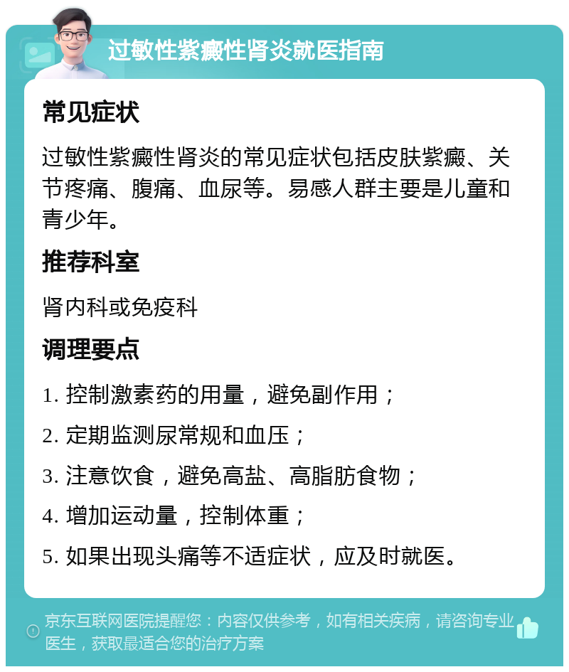 过敏性紫癜性肾炎就医指南 常见症状 过敏性紫癜性肾炎的常见症状包括皮肤紫癜、关节疼痛、腹痛、血尿等。易感人群主要是儿童和青少年。 推荐科室 肾内科或免疫科 调理要点 1. 控制激素药的用量，避免副作用； 2. 定期监测尿常规和血压； 3. 注意饮食，避免高盐、高脂肪食物； 4. 增加运动量，控制体重； 5. 如果出现头痛等不适症状，应及时就医。