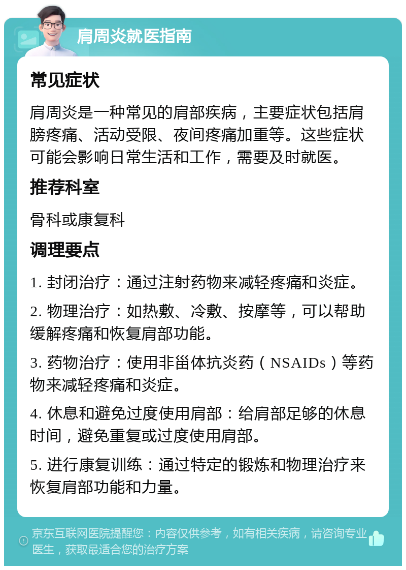 肩周炎就医指南 常见症状 肩周炎是一种常见的肩部疾病，主要症状包括肩膀疼痛、活动受限、夜间疼痛加重等。这些症状可能会影响日常生活和工作，需要及时就医。 推荐科室 骨科或康复科 调理要点 1. 封闭治疗：通过注射药物来减轻疼痛和炎症。 2. 物理治疗：如热敷、冷敷、按摩等，可以帮助缓解疼痛和恢复肩部功能。 3. 药物治疗：使用非甾体抗炎药（NSAIDs）等药物来减轻疼痛和炎症。 4. 休息和避免过度使用肩部：给肩部足够的休息时间，避免重复或过度使用肩部。 5. 进行康复训练：通过特定的锻炼和物理治疗来恢复肩部功能和力量。