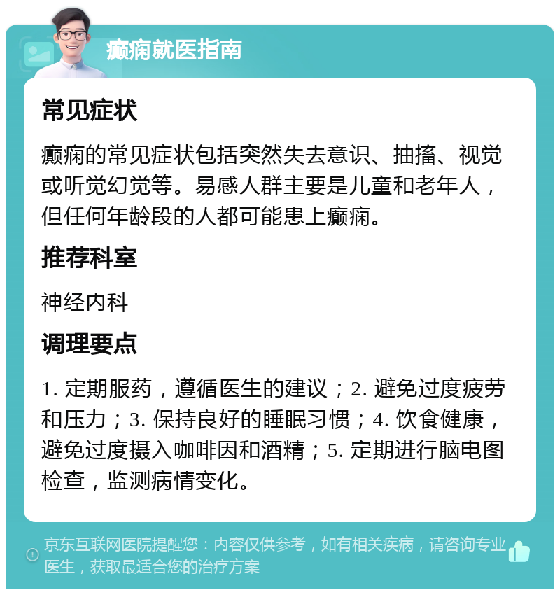 癫痫就医指南 常见症状 癫痫的常见症状包括突然失去意识、抽搐、视觉或听觉幻觉等。易感人群主要是儿童和老年人，但任何年龄段的人都可能患上癫痫。 推荐科室 神经内科 调理要点 1. 定期服药，遵循医生的建议；2. 避免过度疲劳和压力；3. 保持良好的睡眠习惯；4. 饮食健康，避免过度摄入咖啡因和酒精；5. 定期进行脑电图检查，监测病情变化。