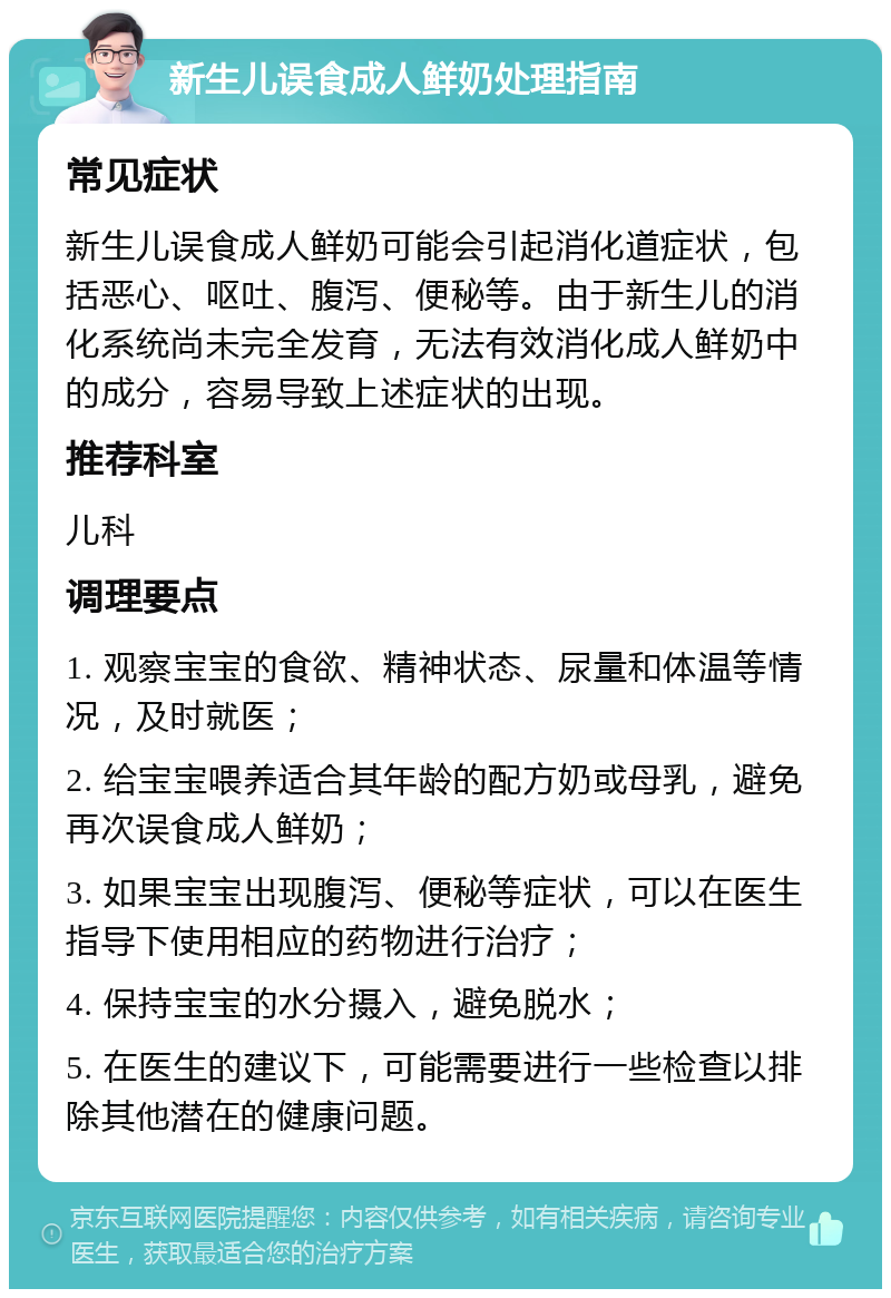 新生儿误食成人鲜奶处理指南 常见症状 新生儿误食成人鲜奶可能会引起消化道症状，包括恶心、呕吐、腹泻、便秘等。由于新生儿的消化系统尚未完全发育，无法有效消化成人鲜奶中的成分，容易导致上述症状的出现。 推荐科室 儿科 调理要点 1. 观察宝宝的食欲、精神状态、尿量和体温等情况，及时就医； 2. 给宝宝喂养适合其年龄的配方奶或母乳，避免再次误食成人鲜奶； 3. 如果宝宝出现腹泻、便秘等症状，可以在医生指导下使用相应的药物进行治疗； 4. 保持宝宝的水分摄入，避免脱水； 5. 在医生的建议下，可能需要进行一些检查以排除其他潜在的健康问题。