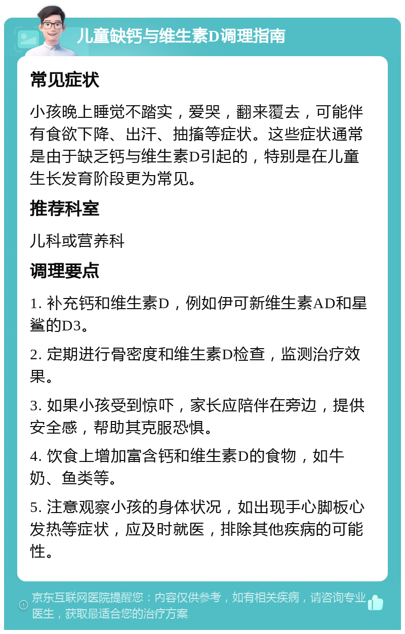 儿童缺钙与维生素D调理指南 常见症状 小孩晚上睡觉不踏实，爱哭，翻来覆去，可能伴有食欲下降、出汗、抽搐等症状。这些症状通常是由于缺乏钙与维生素D引起的，特别是在儿童生长发育阶段更为常见。 推荐科室 儿科或营养科 调理要点 1. 补充钙和维生素D，例如伊可新维生素AD和星鲨的D3。 2. 定期进行骨密度和维生素D检查，监测治疗效果。 3. 如果小孩受到惊吓，家长应陪伴在旁边，提供安全感，帮助其克服恐惧。 4. 饮食上增加富含钙和维生素D的食物，如牛奶、鱼类等。 5. 注意观察小孩的身体状况，如出现手心脚板心发热等症状，应及时就医，排除其他疾病的可能性。