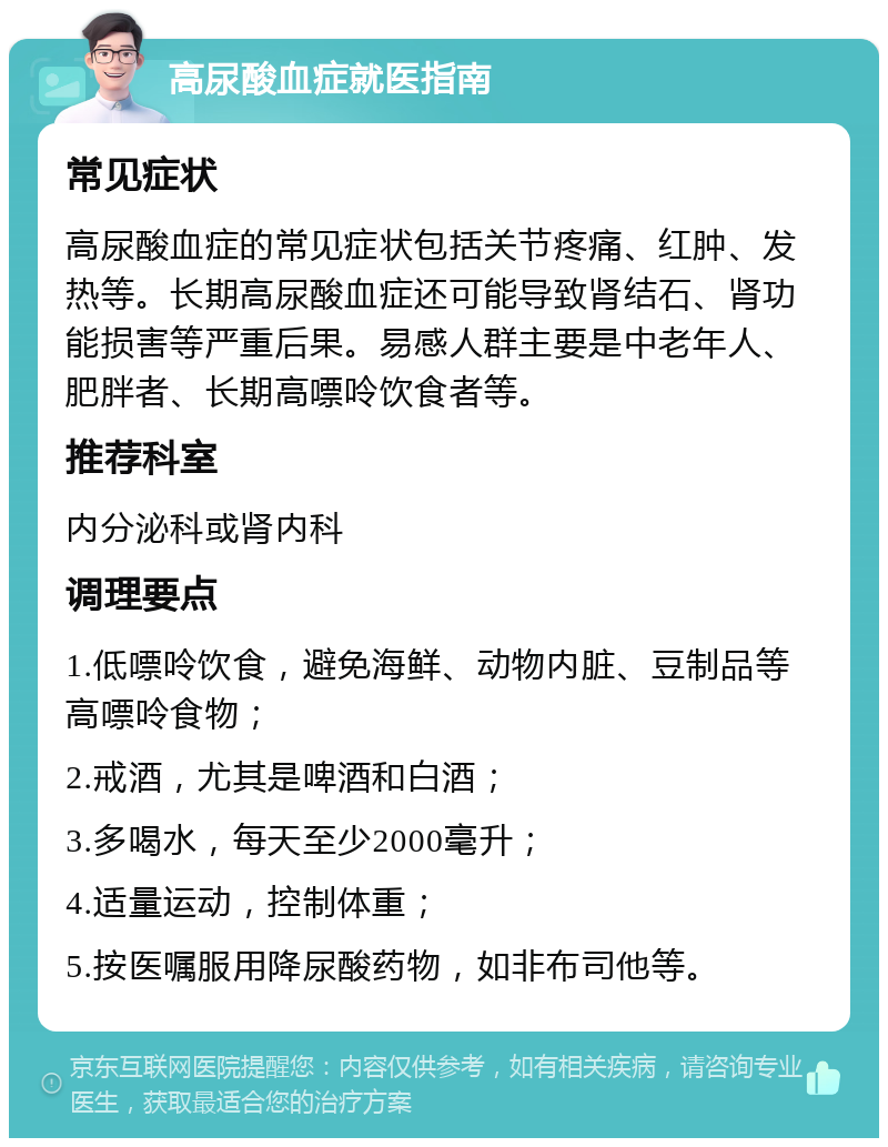 高尿酸血症就医指南 常见症状 高尿酸血症的常见症状包括关节疼痛、红肿、发热等。长期高尿酸血症还可能导致肾结石、肾功能损害等严重后果。易感人群主要是中老年人、肥胖者、长期高嘌呤饮食者等。 推荐科室 内分泌科或肾内科 调理要点 1.低嘌呤饮食，避免海鲜、动物内脏、豆制品等高嘌呤食物； 2.戒酒，尤其是啤酒和白酒； 3.多喝水，每天至少2000毫升； 4.适量运动，控制体重； 5.按医嘱服用降尿酸药物，如非布司他等。