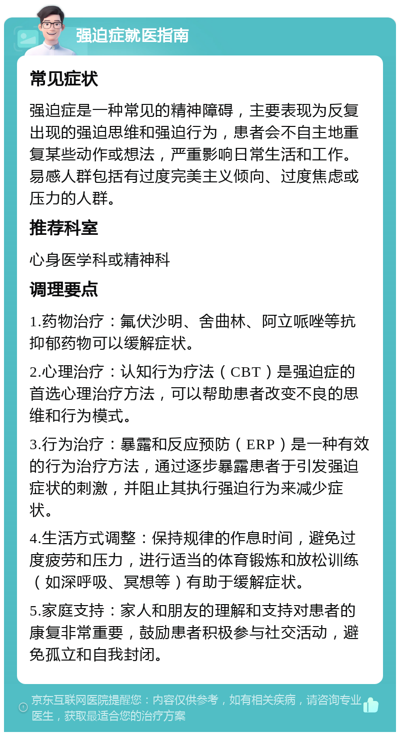 强迫症就医指南 常见症状 强迫症是一种常见的精神障碍，主要表现为反复出现的强迫思维和强迫行为，患者会不自主地重复某些动作或想法，严重影响日常生活和工作。易感人群包括有过度完美主义倾向、过度焦虑或压力的人群。 推荐科室 心身医学科或精神科 调理要点 1.药物治疗：氟伏沙明、舍曲林、阿立哌唑等抗抑郁药物可以缓解症状。 2.心理治疗：认知行为疗法（CBT）是强迫症的首选心理治疗方法，可以帮助患者改变不良的思维和行为模式。 3.行为治疗：暴露和反应预防（ERP）是一种有效的行为治疗方法，通过逐步暴露患者于引发强迫症状的刺激，并阻止其执行强迫行为来减少症状。 4.生活方式调整：保持规律的作息时间，避免过度疲劳和压力，进行适当的体育锻炼和放松训练（如深呼吸、冥想等）有助于缓解症状。 5.家庭支持：家人和朋友的理解和支持对患者的康复非常重要，鼓励患者积极参与社交活动，避免孤立和自我封闭。