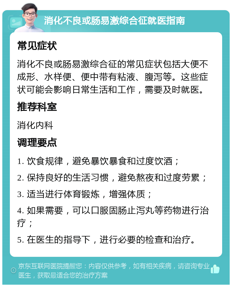 消化不良或肠易激综合征就医指南 常见症状 消化不良或肠易激综合征的常见症状包括大便不成形、水样便、便中带有粘液、腹泻等。这些症状可能会影响日常生活和工作，需要及时就医。 推荐科室 消化内科 调理要点 1. 饮食规律，避免暴饮暴食和过度饮酒； 2. 保持良好的生活习惯，避免熬夜和过度劳累； 3. 适当进行体育锻炼，增强体质； 4. 如果需要，可以口服固肠止泻丸等药物进行治疗； 5. 在医生的指导下，进行必要的检查和治疗。