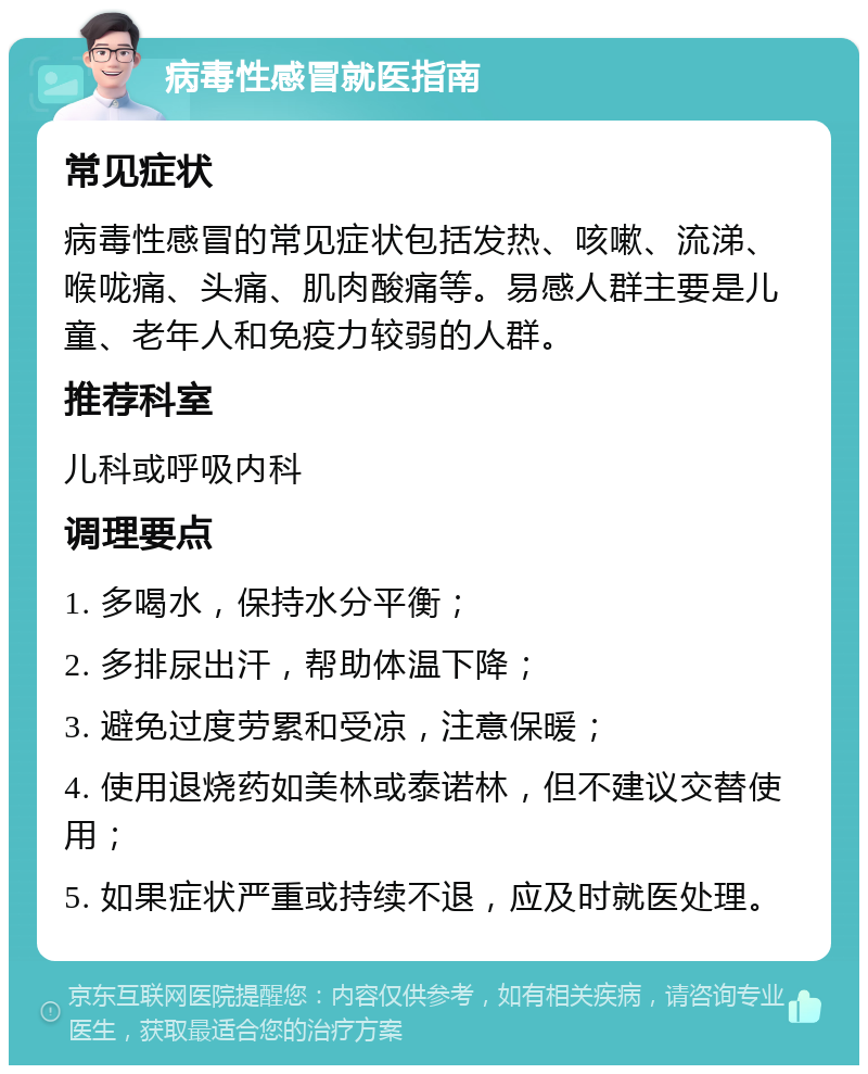 病毒性感冒就医指南 常见症状 病毒性感冒的常见症状包括发热、咳嗽、流涕、喉咙痛、头痛、肌肉酸痛等。易感人群主要是儿童、老年人和免疫力较弱的人群。 推荐科室 儿科或呼吸内科 调理要点 1. 多喝水，保持水分平衡； 2. 多排尿出汗，帮助体温下降； 3. 避免过度劳累和受凉，注意保暖； 4. 使用退烧药如美林或泰诺林，但不建议交替使用； 5. 如果症状严重或持续不退，应及时就医处理。