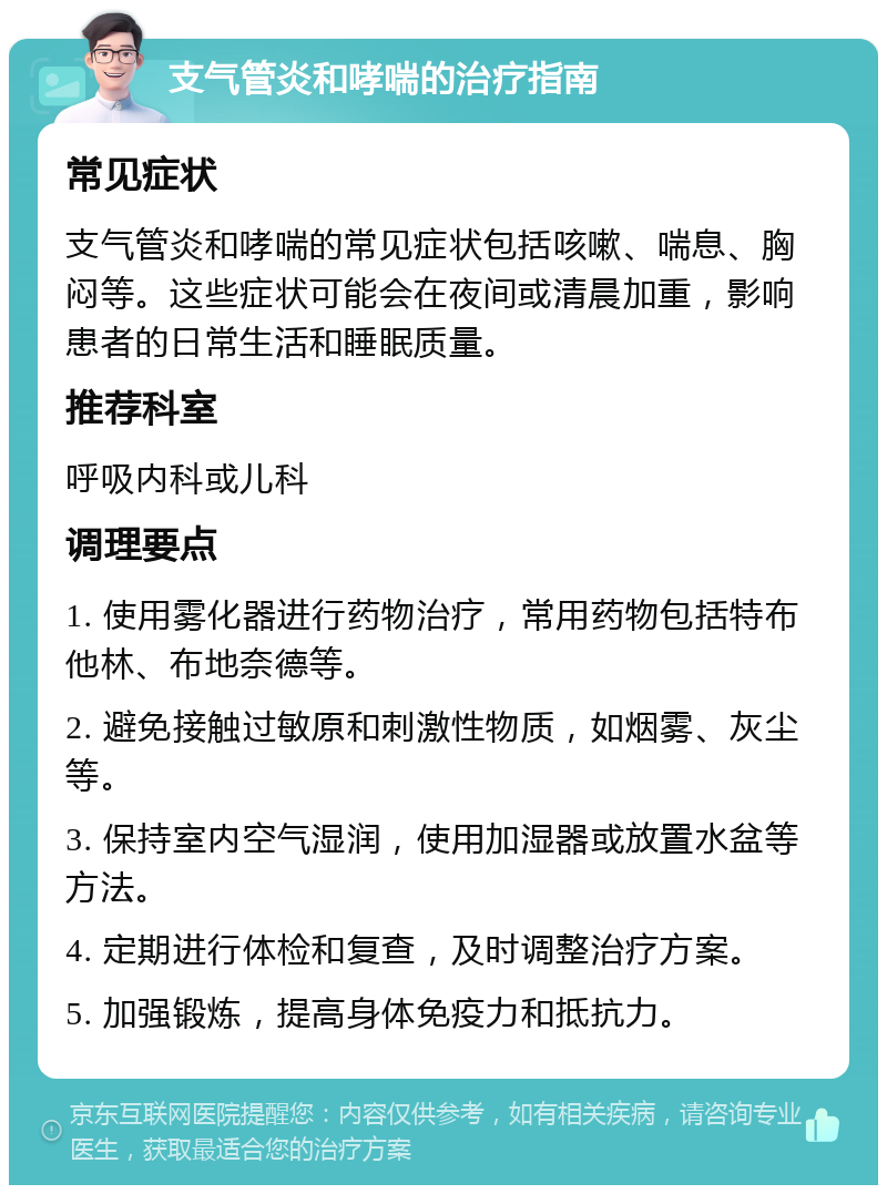 支气管炎和哮喘的治疗指南 常见症状 支气管炎和哮喘的常见症状包括咳嗽、喘息、胸闷等。这些症状可能会在夜间或清晨加重，影响患者的日常生活和睡眠质量。 推荐科室 呼吸内科或儿科 调理要点 1. 使用雾化器进行药物治疗，常用药物包括特布他林、布地奈德等。 2. 避免接触过敏原和刺激性物质，如烟雾、灰尘等。 3. 保持室内空气湿润，使用加湿器或放置水盆等方法。 4. 定期进行体检和复查，及时调整治疗方案。 5. 加强锻炼，提高身体免疫力和抵抗力。