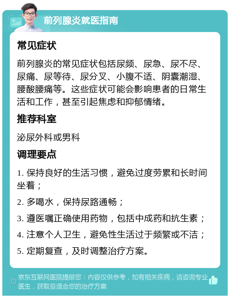 前列腺炎就医指南 常见症状 前列腺炎的常见症状包括尿频、尿急、尿不尽、尿痛、尿等待、尿分叉、小腹不适、阴囊潮湿、腰酸腰痛等。这些症状可能会影响患者的日常生活和工作，甚至引起焦虑和抑郁情绪。 推荐科室 泌尿外科或男科 调理要点 1. 保持良好的生活习惯，避免过度劳累和长时间坐着； 2. 多喝水，保持尿路通畅； 3. 遵医嘱正确使用药物，包括中成药和抗生素； 4. 注意个人卫生，避免性生活过于频繁或不洁； 5. 定期复查，及时调整治疗方案。