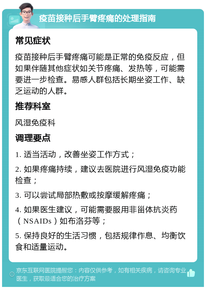 疫苗接种后手臂疼痛的处理指南 常见症状 疫苗接种后手臂疼痛可能是正常的免疫反应，但如果伴随其他症状如关节疼痛、发热等，可能需要进一步检查。易感人群包括长期坐姿工作、缺乏运动的人群。 推荐科室 风湿免疫科 调理要点 1. 适当活动，改善坐姿工作方式； 2. 如果疼痛持续，建议去医院进行风湿免疫功能检查； 3. 可以尝试局部热敷或按摩缓解疼痛； 4. 如果医生建议，可能需要服用非甾体抗炎药（NSAIDs）如布洛芬等； 5. 保持良好的生活习惯，包括规律作息、均衡饮食和适量运动。