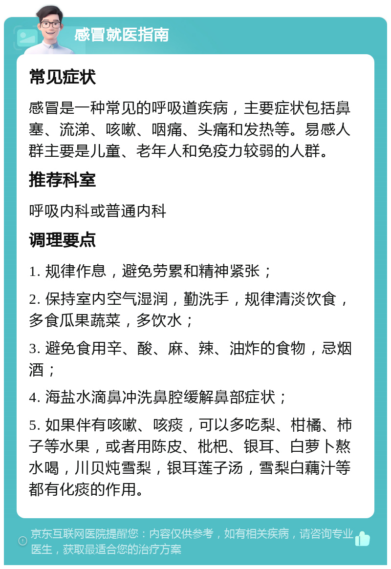 感冒就医指南 常见症状 感冒是一种常见的呼吸道疾病，主要症状包括鼻塞、流涕、咳嗽、咽痛、头痛和发热等。易感人群主要是儿童、老年人和免疫力较弱的人群。 推荐科室 呼吸内科或普通内科 调理要点 1. 规律作息，避免劳累和精神紧张； 2. 保持室内空气湿润，勤洗手，规律清淡饮食，多食瓜果蔬菜，多饮水； 3. 避免食用辛、酸、麻、辣、油炸的食物，忌烟酒； 4. 海盐水滴鼻冲洗鼻腔缓解鼻部症状； 5. 如果伴有咳嗽、咳痰，可以多吃梨、柑橘、柿子等水果，或者用陈皮、枇杷、银耳、白萝卜熬水喝，川贝炖雪梨，银耳莲子汤，雪梨白藕汁等都有化痰的作用。