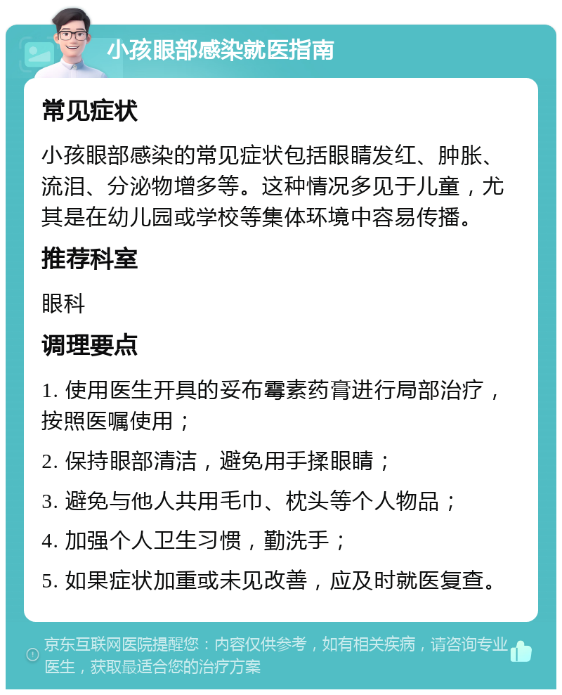 小孩眼部感染就医指南 常见症状 小孩眼部感染的常见症状包括眼睛发红、肿胀、流泪、分泌物增多等。这种情况多见于儿童，尤其是在幼儿园或学校等集体环境中容易传播。 推荐科室 眼科 调理要点 1. 使用医生开具的妥布霉素药膏进行局部治疗，按照医嘱使用； 2. 保持眼部清洁，避免用手揉眼睛； 3. 避免与他人共用毛巾、枕头等个人物品； 4. 加强个人卫生习惯，勤洗手； 5. 如果症状加重或未见改善，应及时就医复查。