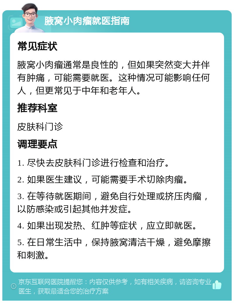 腋窝小肉瘤就医指南 常见症状 腋窝小肉瘤通常是良性的，但如果突然变大并伴有肿痛，可能需要就医。这种情况可能影响任何人，但更常见于中年和老年人。 推荐科室 皮肤科门诊 调理要点 1. 尽快去皮肤科门诊进行检查和治疗。 2. 如果医生建议，可能需要手术切除肉瘤。 3. 在等待就医期间，避免自行处理或挤压肉瘤，以防感染或引起其他并发症。 4. 如果出现发热、红肿等症状，应立即就医。 5. 在日常生活中，保持腋窝清洁干燥，避免摩擦和刺激。