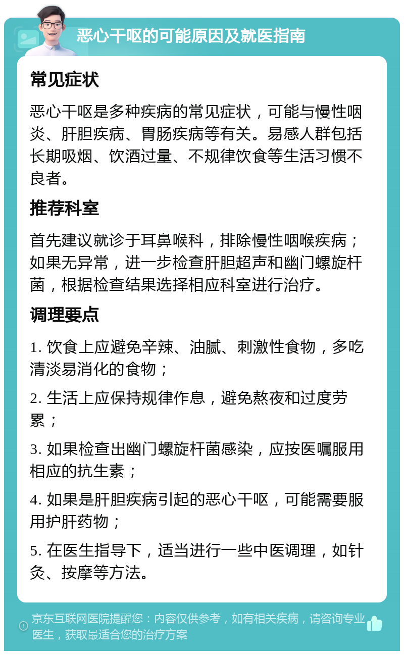 恶心干呕的可能原因及就医指南 常见症状 恶心干呕是多种疾病的常见症状，可能与慢性咽炎、肝胆疾病、胃肠疾病等有关。易感人群包括长期吸烟、饮酒过量、不规律饮食等生活习惯不良者。 推荐科室 首先建议就诊于耳鼻喉科，排除慢性咽喉疾病；如果无异常，进一步检查肝胆超声和幽门螺旋杆菌，根据检查结果选择相应科室进行治疗。 调理要点 1. 饮食上应避免辛辣、油腻、刺激性食物，多吃清淡易消化的食物； 2. 生活上应保持规律作息，避免熬夜和过度劳累； 3. 如果检查出幽门螺旋杆菌感染，应按医嘱服用相应的抗生素； 4. 如果是肝胆疾病引起的恶心干呕，可能需要服用护肝药物； 5. 在医生指导下，适当进行一些中医调理，如针灸、按摩等方法。