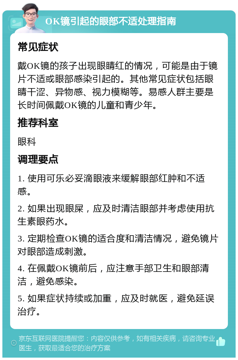 OK镜引起的眼部不适处理指南 常见症状 戴OK镜的孩子出现眼睛红的情况，可能是由于镜片不适或眼部感染引起的。其他常见症状包括眼睛干涩、异物感、视力模糊等。易感人群主要是长时间佩戴OK镜的儿童和青少年。 推荐科室 眼科 调理要点 1. 使用可乐必妥滴眼液来缓解眼部红肿和不适感。 2. 如果出现眼屎，应及时清洁眼部并考虑使用抗生素眼药水。 3. 定期检查OK镜的适合度和清洁情况，避免镜片对眼部造成刺激。 4. 在佩戴OK镜前后，应注意手部卫生和眼部清洁，避免感染。 5. 如果症状持续或加重，应及时就医，避免延误治疗。