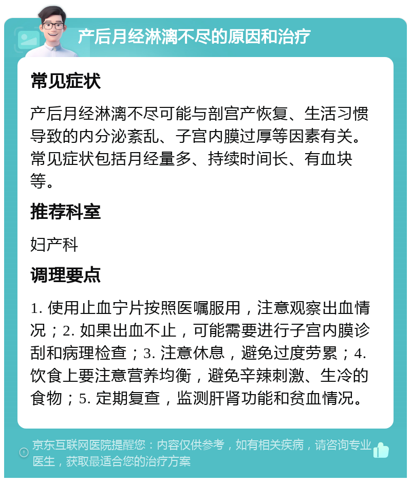 产后月经淋漓不尽的原因和治疗 常见症状 产后月经淋漓不尽可能与剖宫产恢复、生活习惯导致的内分泌紊乱、子宫内膜过厚等因素有关。常见症状包括月经量多、持续时间长、有血块等。 推荐科室 妇产科 调理要点 1. 使用止血宁片按照医嘱服用，注意观察出血情况；2. 如果出血不止，可能需要进行子宫内膜诊刮和病理检查；3. 注意休息，避免过度劳累；4. 饮食上要注意营养均衡，避免辛辣刺激、生冷的食物；5. 定期复查，监测肝肾功能和贫血情况。