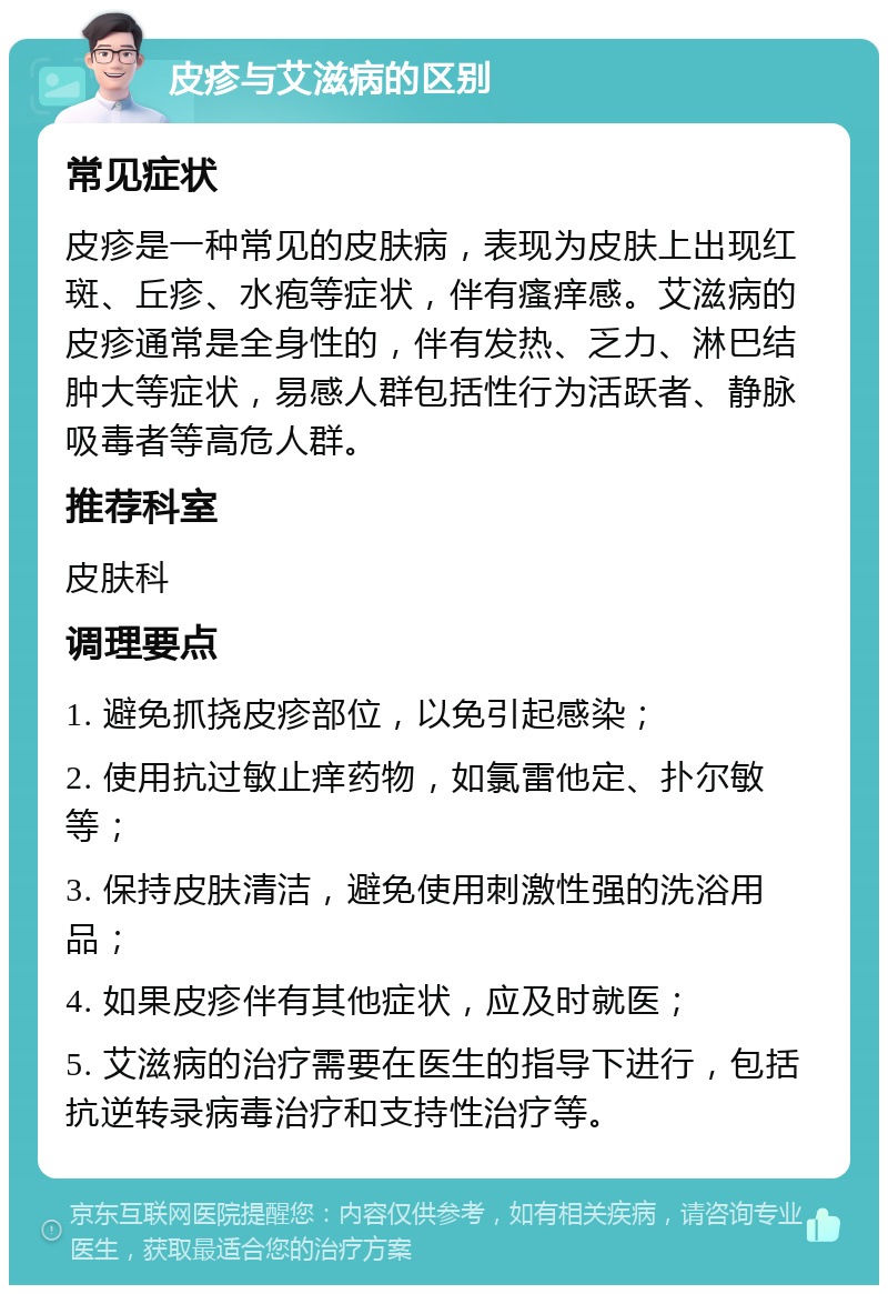 皮疹与艾滋病的区别 常见症状 皮疹是一种常见的皮肤病，表现为皮肤上出现红斑、丘疹、水疱等症状，伴有瘙痒感。艾滋病的皮疹通常是全身性的，伴有发热、乏力、淋巴结肿大等症状，易感人群包括性行为活跃者、静脉吸毒者等高危人群。 推荐科室 皮肤科 调理要点 1. 避免抓挠皮疹部位，以免引起感染； 2. 使用抗过敏止痒药物，如氯雷他定、扑尔敏等； 3. 保持皮肤清洁，避免使用刺激性强的洗浴用品； 4. 如果皮疹伴有其他症状，应及时就医； 5. 艾滋病的治疗需要在医生的指导下进行，包括抗逆转录病毒治疗和支持性治疗等。