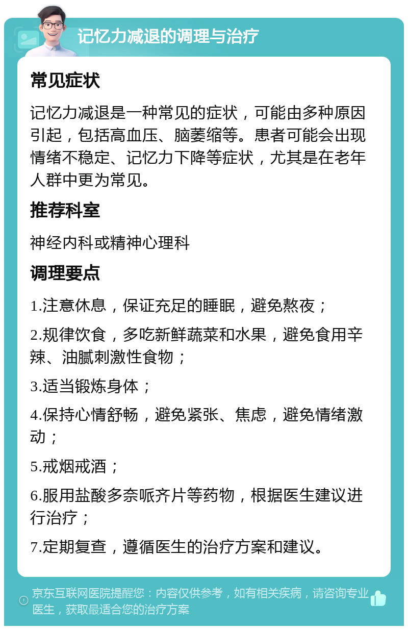 记忆力减退的调理与治疗 常见症状 记忆力减退是一种常见的症状，可能由多种原因引起，包括高血压、脑萎缩等。患者可能会出现情绪不稳定、记忆力下降等症状，尤其是在老年人群中更为常见。 推荐科室 神经内科或精神心理科 调理要点 1.注意休息，保证充足的睡眠，避免熬夜； 2.规律饮食，多吃新鲜蔬菜和水果，避免食用辛辣、油腻刺激性食物； 3.适当锻炼身体； 4.保持心情舒畅，避免紧张、焦虑，避免情绪激动； 5.戒烟戒酒； 6.服用盐酸多奈哌齐片等药物，根据医生建议进行治疗； 7.定期复查，遵循医生的治疗方案和建议。