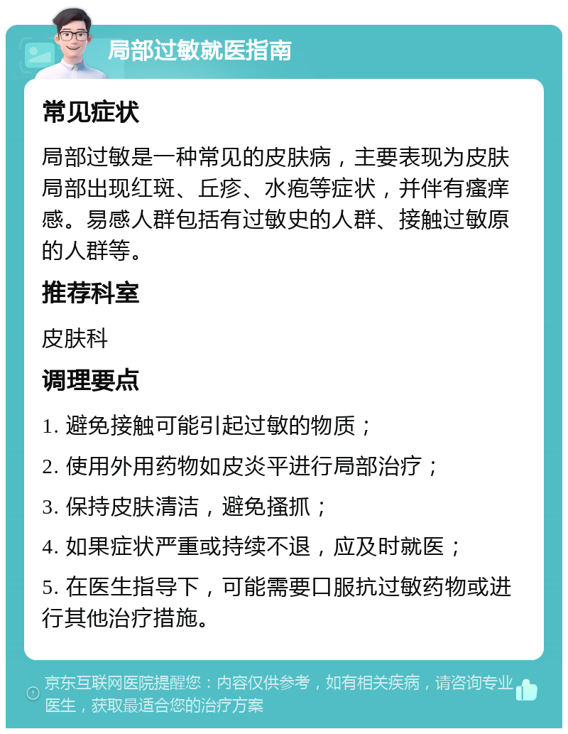 局部过敏就医指南 常见症状 局部过敏是一种常见的皮肤病，主要表现为皮肤局部出现红斑、丘疹、水疱等症状，并伴有瘙痒感。易感人群包括有过敏史的人群、接触过敏原的人群等。 推荐科室 皮肤科 调理要点 1. 避免接触可能引起过敏的物质； 2. 使用外用药物如皮炎平进行局部治疗； 3. 保持皮肤清洁，避免搔抓； 4. 如果症状严重或持续不退，应及时就医； 5. 在医生指导下，可能需要口服抗过敏药物或进行其他治疗措施。