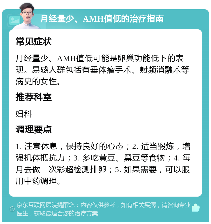 月经量少、AMH值低的治疗指南 常见症状 月经量少、AMH值低可能是卵巢功能低下的表现。易感人群包括有垂体瘤手术、射频消融术等病史的女性。 推荐科室 妇科 调理要点 1. 注意休息，保持良好的心态；2. 适当锻炼，增强机体抵抗力；3. 多吃黄豆、黑豆等食物；4. 每月去做一次彩超检测排卵；5. 如果需要，可以服用中药调理。