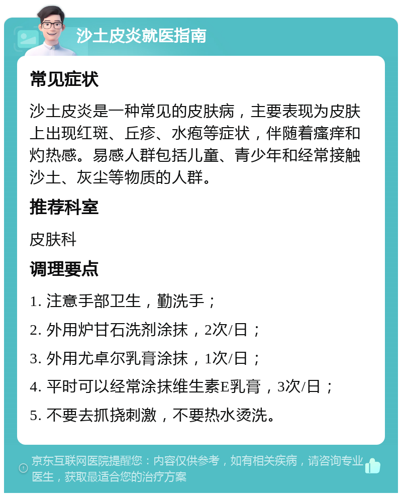 沙土皮炎就医指南 常见症状 沙土皮炎是一种常见的皮肤病，主要表现为皮肤上出现红斑、丘疹、水疱等症状，伴随着瘙痒和灼热感。易感人群包括儿童、青少年和经常接触沙土、灰尘等物质的人群。 推荐科室 皮肤科 调理要点 1. 注意手部卫生，勤洗手； 2. 外用炉甘石洗剂涂抹，2次/日； 3. 外用尤卓尔乳膏涂抹，1次/日； 4. 平时可以经常涂抹维生素E乳膏，3次/日； 5. 不要去抓挠刺激，不要热水烫洗。