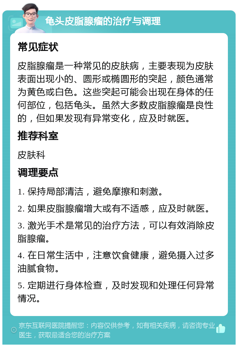 龟头皮脂腺瘤的治疗与调理 常见症状 皮脂腺瘤是一种常见的皮肤病，主要表现为皮肤表面出现小的、圆形或椭圆形的突起，颜色通常为黄色或白色。这些突起可能会出现在身体的任何部位，包括龟头。虽然大多数皮脂腺瘤是良性的，但如果发现有异常变化，应及时就医。 推荐科室 皮肤科 调理要点 1. 保持局部清洁，避免摩擦和刺激。 2. 如果皮脂腺瘤增大或有不适感，应及时就医。 3. 激光手术是常见的治疗方法，可以有效消除皮脂腺瘤。 4. 在日常生活中，注意饮食健康，避免摄入过多油腻食物。 5. 定期进行身体检查，及时发现和处理任何异常情况。