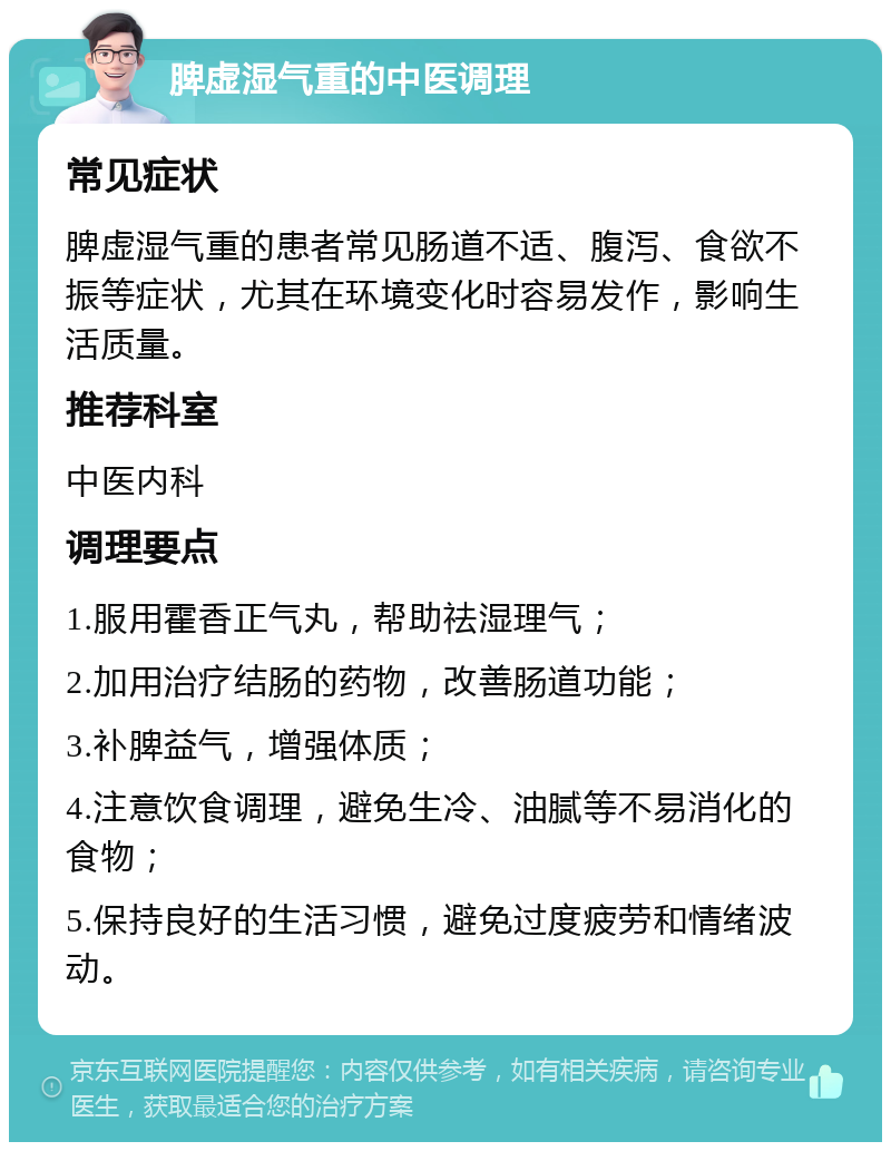 脾虚湿气重的中医调理 常见症状 脾虚湿气重的患者常见肠道不适、腹泻、食欲不振等症状，尤其在环境变化时容易发作，影响生活质量。 推荐科室 中医内科 调理要点 1.服用霍香正气丸，帮助祛湿理气； 2.加用治疗结肠的药物，改善肠道功能； 3.补脾益气，增强体质； 4.注意饮食调理，避免生冷、油腻等不易消化的食物； 5.保持良好的生活习惯，避免过度疲劳和情绪波动。