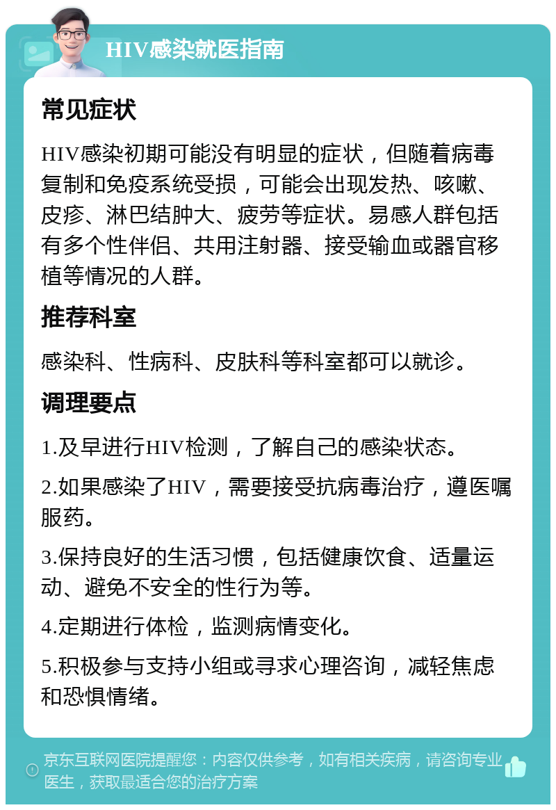 HIV感染就医指南 常见症状 HIV感染初期可能没有明显的症状，但随着病毒复制和免疫系统受损，可能会出现发热、咳嗽、皮疹、淋巴结肿大、疲劳等症状。易感人群包括有多个性伴侣、共用注射器、接受输血或器官移植等情况的人群。 推荐科室 感染科、性病科、皮肤科等科室都可以就诊。 调理要点 1.及早进行HIV检测，了解自己的感染状态。 2.如果感染了HIV，需要接受抗病毒治疗，遵医嘱服药。 3.保持良好的生活习惯，包括健康饮食、适量运动、避免不安全的性行为等。 4.定期进行体检，监测病情变化。 5.积极参与支持小组或寻求心理咨询，减轻焦虑和恐惧情绪。