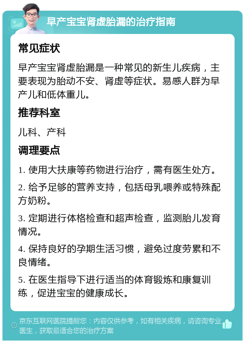 早产宝宝肾虚胎漏的治疗指南 常见症状 早产宝宝肾虚胎漏是一种常见的新生儿疾病，主要表现为胎动不安、肾虚等症状。易感人群为早产儿和低体重儿。 推荐科室 儿科、产科 调理要点 1. 使用大扶康等药物进行治疗，需有医生处方。 2. 给予足够的营养支持，包括母乳喂养或特殊配方奶粉。 3. 定期进行体格检查和超声检查，监测胎儿发育情况。 4. 保持良好的孕期生活习惯，避免过度劳累和不良情绪。 5. 在医生指导下进行适当的体育锻炼和康复训练，促进宝宝的健康成长。