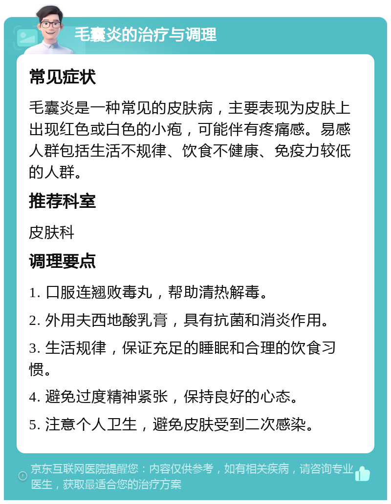 毛囊炎的治疗与调理 常见症状 毛囊炎是一种常见的皮肤病，主要表现为皮肤上出现红色或白色的小疱，可能伴有疼痛感。易感人群包括生活不规律、饮食不健康、免疫力较低的人群。 推荐科室 皮肤科 调理要点 1. 口服连翘败毒丸，帮助清热解毒。 2. 外用夫西地酸乳膏，具有抗菌和消炎作用。 3. 生活规律，保证充足的睡眠和合理的饮食习惯。 4. 避免过度精神紧张，保持良好的心态。 5. 注意个人卫生，避免皮肤受到二次感染。