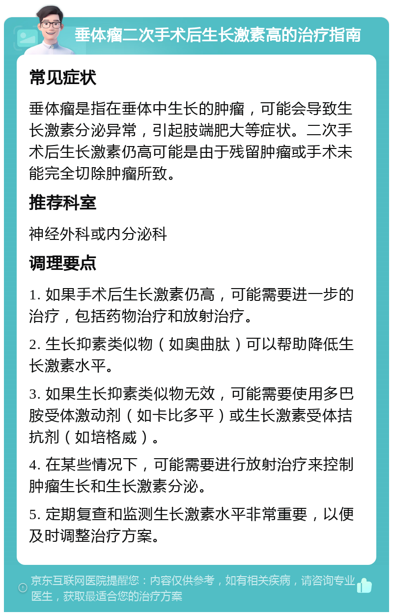 垂体瘤二次手术后生长激素高的治疗指南 常见症状 垂体瘤是指在垂体中生长的肿瘤，可能会导致生长激素分泌异常，引起肢端肥大等症状。二次手术后生长激素仍高可能是由于残留肿瘤或手术未能完全切除肿瘤所致。 推荐科室 神经外科或内分泌科 调理要点 1. 如果手术后生长激素仍高，可能需要进一步的治疗，包括药物治疗和放射治疗。 2. 生长抑素类似物（如奥曲肽）可以帮助降低生长激素水平。 3. 如果生长抑素类似物无效，可能需要使用多巴胺受体激动剂（如卡比多平）或生长激素受体拮抗剂（如培格威）。 4. 在某些情况下，可能需要进行放射治疗来控制肿瘤生长和生长激素分泌。 5. 定期复查和监测生长激素水平非常重要，以便及时调整治疗方案。