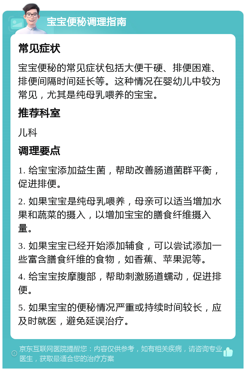 宝宝便秘调理指南 常见症状 宝宝便秘的常见症状包括大便干硬、排便困难、排便间隔时间延长等。这种情况在婴幼儿中较为常见，尤其是纯母乳喂养的宝宝。 推荐科室 儿科 调理要点 1. 给宝宝添加益生菌，帮助改善肠道菌群平衡，促进排便。 2. 如果宝宝是纯母乳喂养，母亲可以适当增加水果和蔬菜的摄入，以增加宝宝的膳食纤维摄入量。 3. 如果宝宝已经开始添加辅食，可以尝试添加一些富含膳食纤维的食物，如香蕉、苹果泥等。 4. 给宝宝按摩腹部，帮助刺激肠道蠕动，促进排便。 5. 如果宝宝的便秘情况严重或持续时间较长，应及时就医，避免延误治疗。